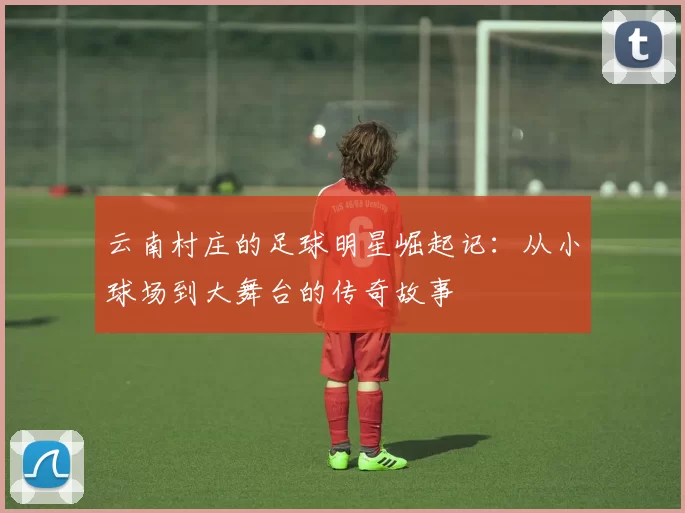 云南村庄的足球明星崛起记：从小球场到大舞台的传奇故事