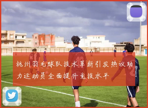杭州羽毛球队技术革新引发热议助力运动员全面提升竞技水平