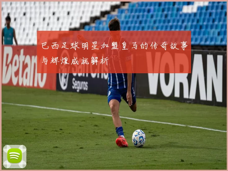 巴西足球明星加盟皇马的传奇故事与辉煌成就解析