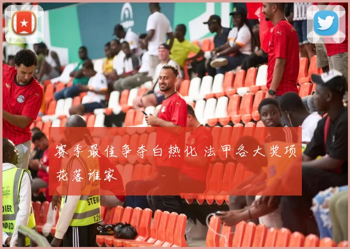 赛季最佳争夺白热化 法甲各大奖项花落谁家
