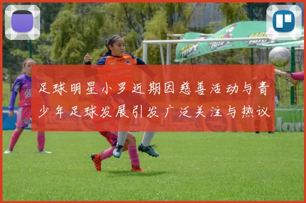 足球明星小罗近期因慈善活动与青少年足球发展引发广泛关注与热议
