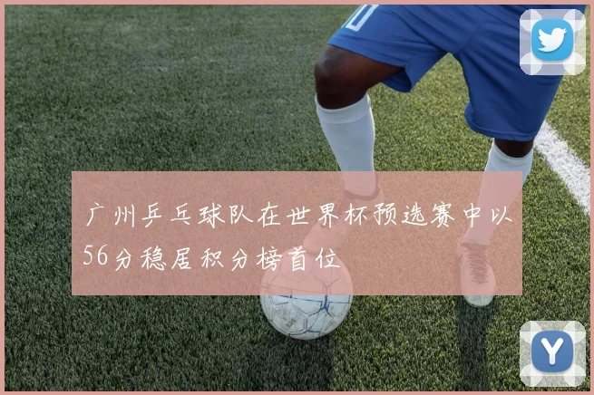 广州乒乓球队在世界杯预选赛中以56分稳居积分榜首位