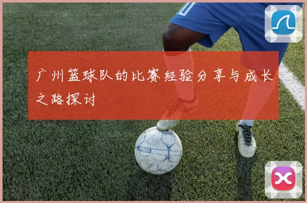 广州篮球队的比赛经验分享与成长之路探讨
