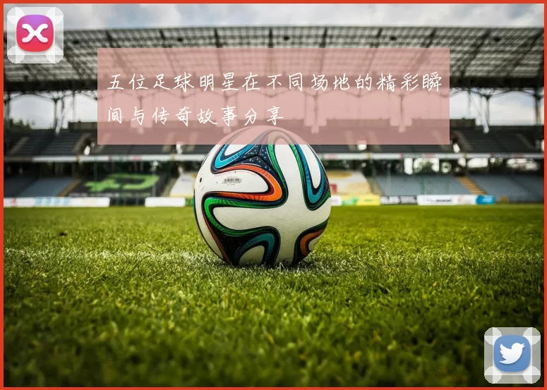五位足球明星在不同场地的精彩瞬间与传奇故事分享