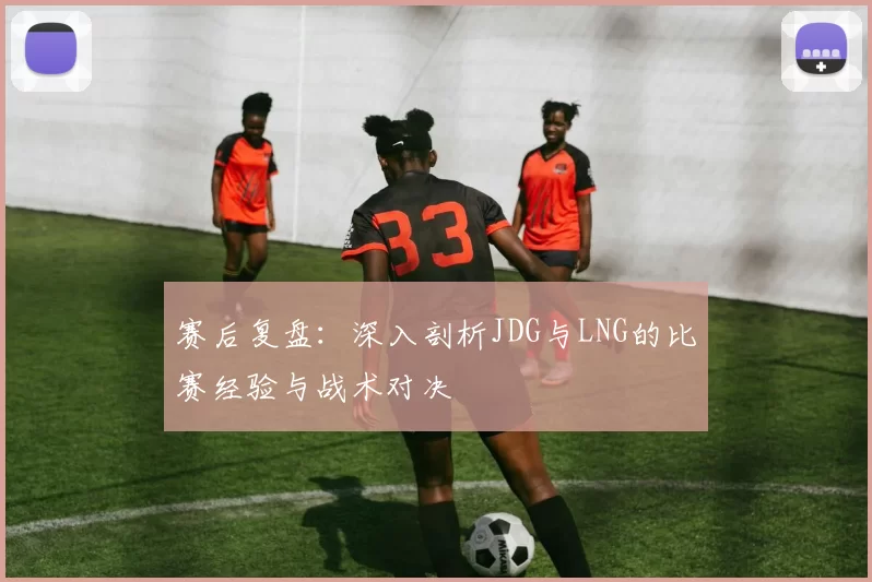 赛后复盘：深入剖析JDG与LNG的比赛经验与战术对决