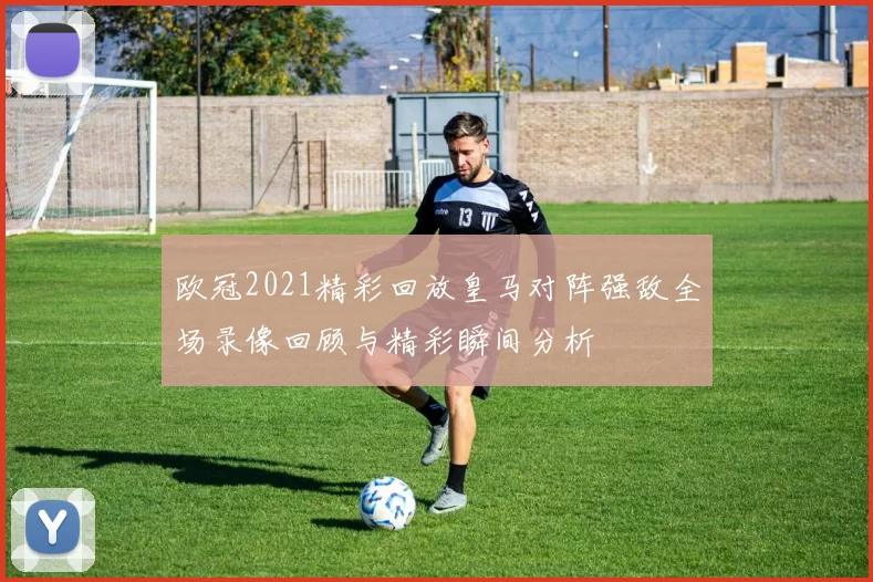 欧冠2021精彩回放皇马对阵强敌全场录像回顾与精彩瞬间分析