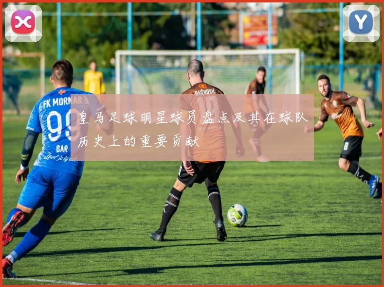 皇马足球明星球员盘点及其在球队历史上的重要贡献