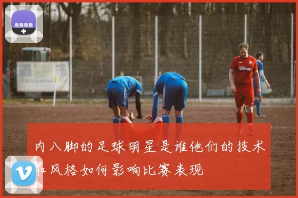 内八脚的足球明星是谁他们的技术和风格如何影响比赛表现