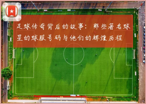 足球传奇背后的故事：那些著名球星的球服号码与他们的辉煌历程