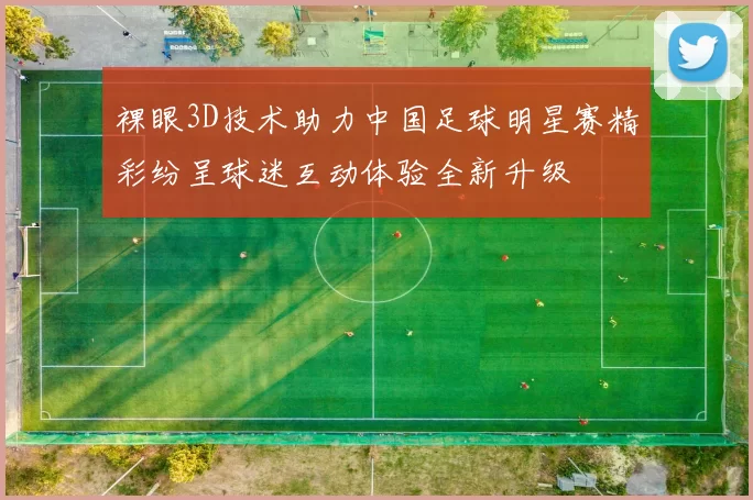 裸眼3D技术助力中国足球明星赛精彩纷呈球迷互动体验全新升级