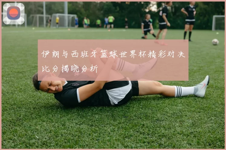 伊朗与西班牙篮球世界杯精彩对决比分揭晓分析