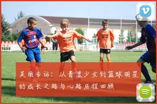 吴丽专访：从青涩少女到篮球明星的成长之路与心路历程回顾