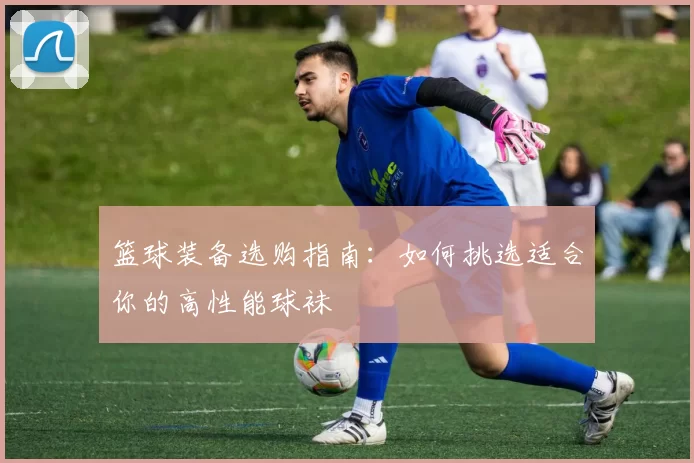 篮球装备选购指南：如何挑选适合你的高性能球袜