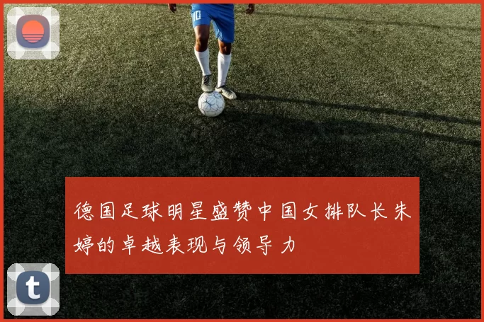 德国足球明星盛赞中国女排队长朱婷的卓越表现与领导力