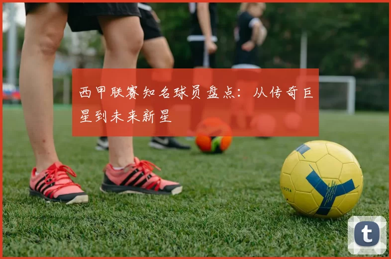 西甲联赛知名球员盘点：从传奇巨星到未来新星