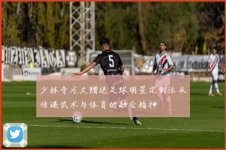 少林寺方丈赠送足球明星定制法衣传递武术与体育的融合精神