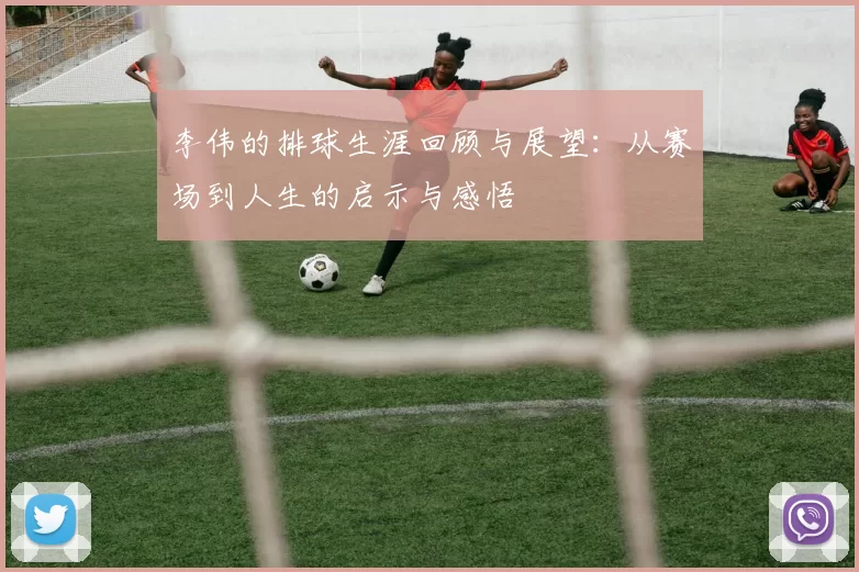 李伟的排球生涯回顾与展望：从赛场到人生的启示与感悟