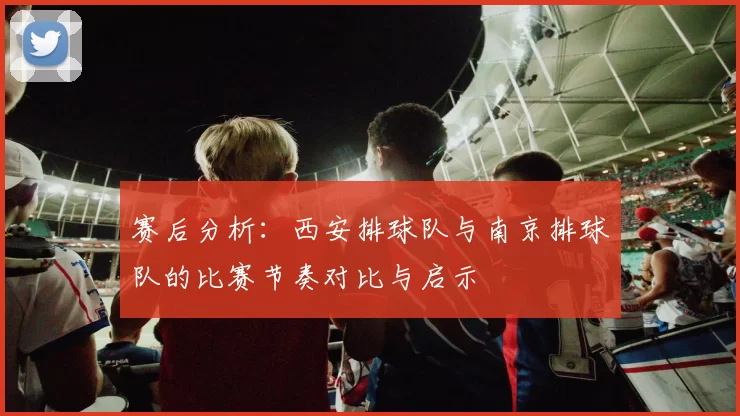 赛后分析：西安排球队与南京排球队的比赛节奏对比与启示