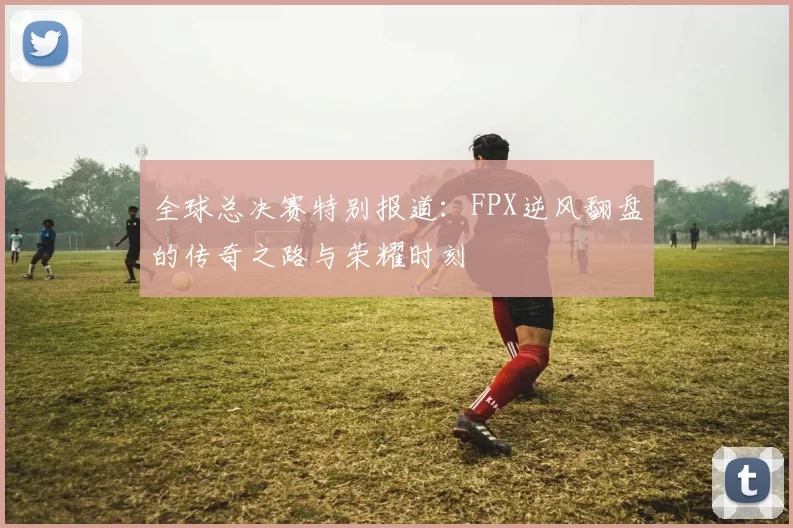 全球总决赛特别报道：FPX逆风翻盘的传奇之路与荣耀时刻