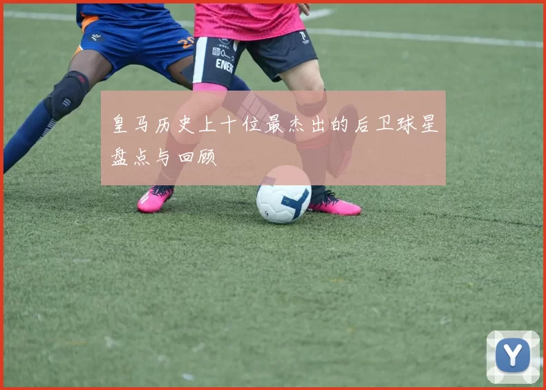 皇马历史上十位最杰出的后卫球星盘点与回顾