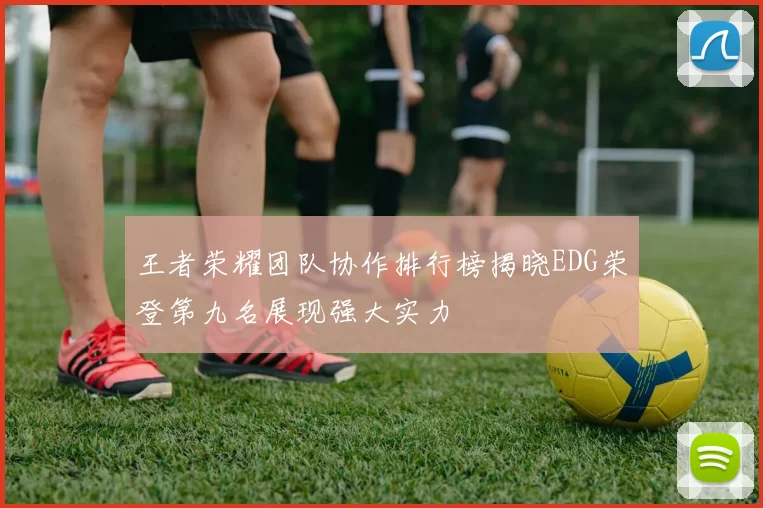 王者荣耀团队协作排行榜揭晓EDG荣登第九名展现强大实力