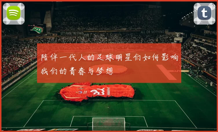 陪伴一代人的足球明星们如何影响我们的青春与梦想