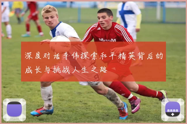 深度对话李伟探索和平精英背后的成长与挑战人生之路