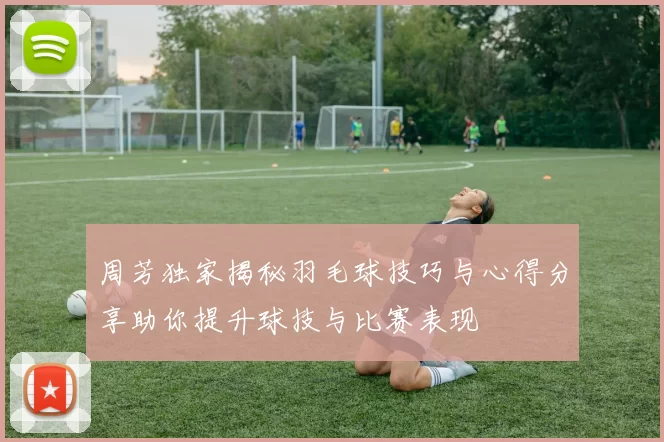 周芳独家揭秘羽毛球技巧与心得分享助你提升球技与比赛表现