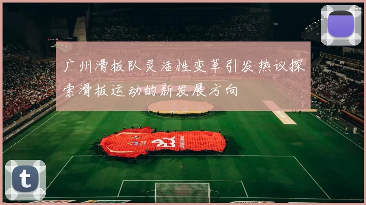 广州滑板队灵活性变革引发热议探索滑板运动的新发展方向