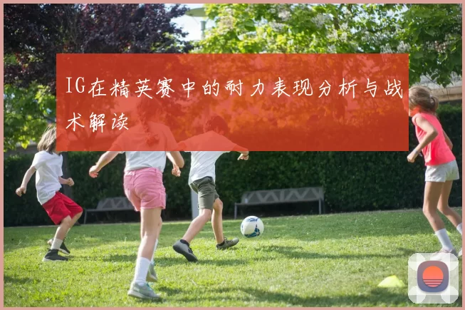 IG在精英赛中的耐力表现分析与战术解读