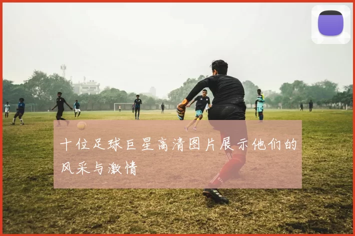 十位足球巨星高清图片展示他们的风采与激情