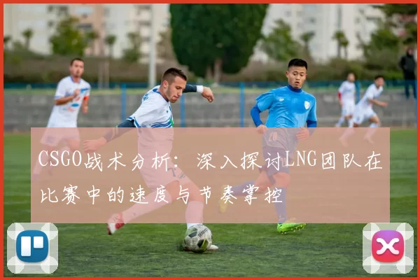 CSGO战术分析：深入探讨LNG团队在比赛中的速度与节奏掌控