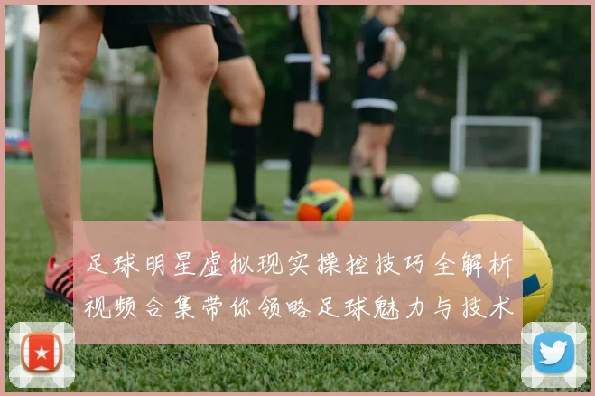 足球明星虚拟现实操控技巧全解析视频合集带你领略足球魅力与技术之美
