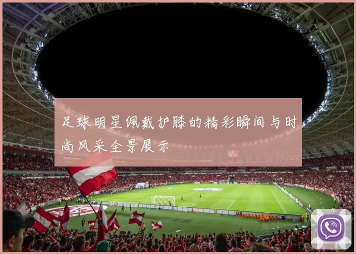 足球明星佩戴护膝的精彩瞬间与时尚风采全景展示