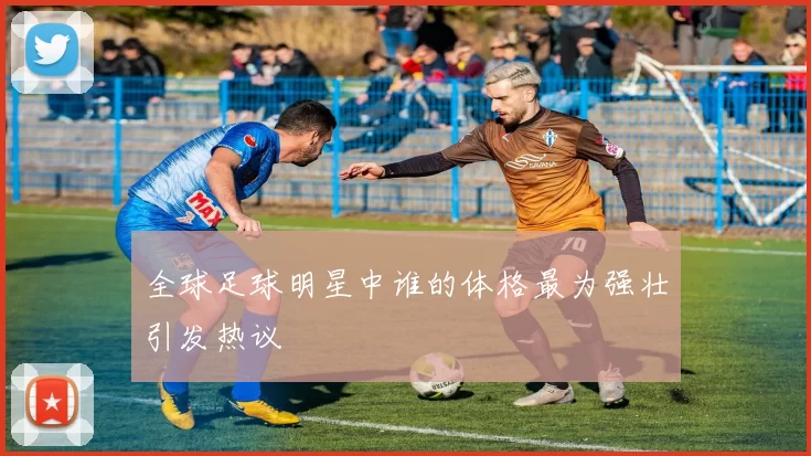 全球足球明星中谁的体格最为强壮引发热议