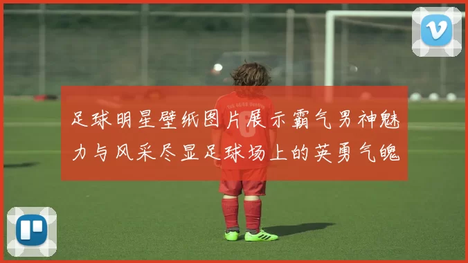 足球明星壁纸图片展示霸气男神魅力与风采尽显足球场上的英勇气魄