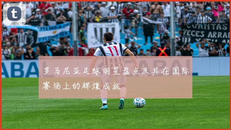 罗马尼亚足球明星盘点及其在国际赛场上的辉煌成就