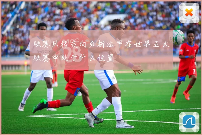 联赛风格走向分析法甲在世界五大联赛中处于什么位置