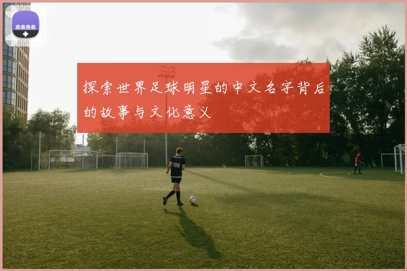 探索世界足球明星的中文名字背后的故事与文化意义