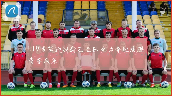 U19男篮迎战新西兰队全力争胜展现青春风采