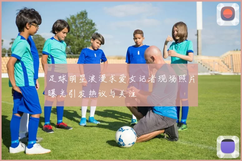 足球明星浪漫求爱女记者现场照片曝光引发热议与关注