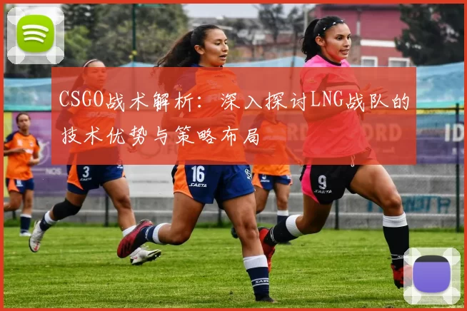 CSGO战术解析：深入探讨LNG战队的技术优势与策略布局