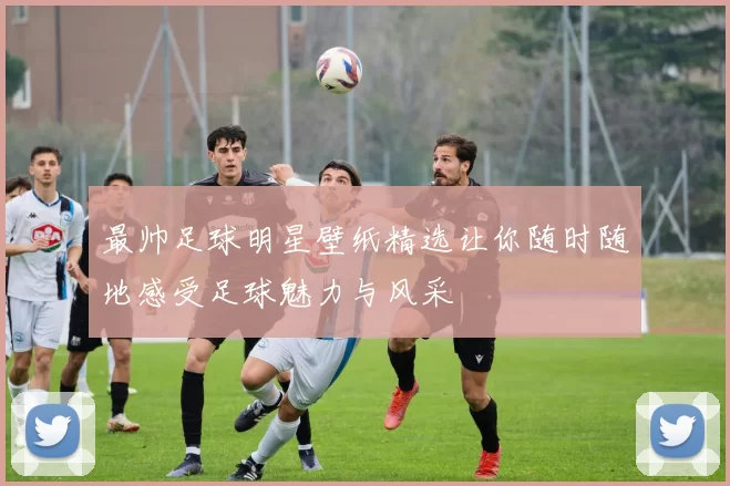 最帅足球明星壁纸精选让你随时随地感受足球魅力与风采