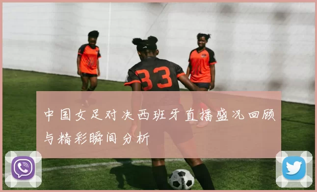 中国女足对决西班牙直播盛况回顾与精彩瞬间分析