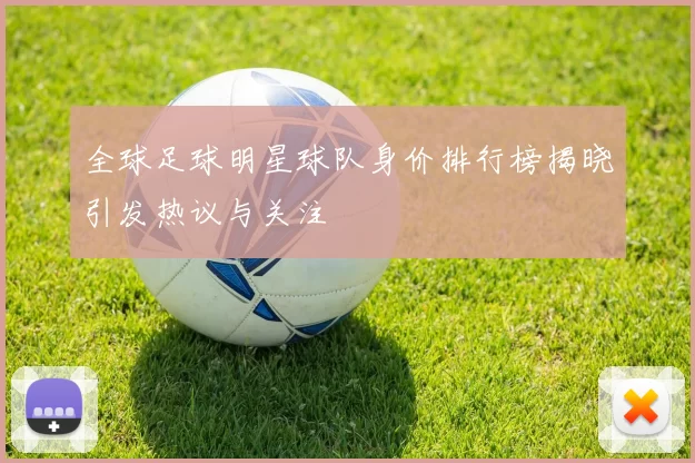 全球足球明星球队身价排行榜揭晓引发热议与关注