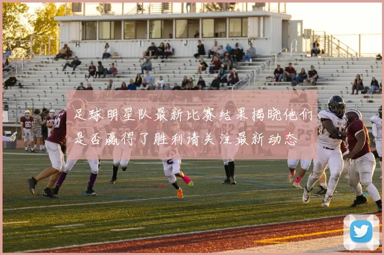 足球明星队最新比赛结果揭晓他们是否赢得了胜利请关注最新动态