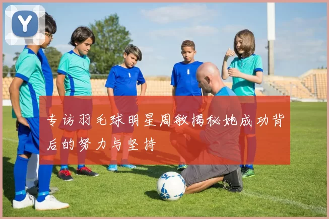 专访羽毛球明星周敏揭秘她成功背后的努力与坚持