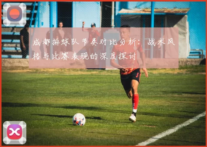 成都排球队节奏对比分析：战术风格与比赛表现的深度探讨