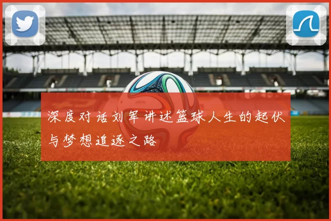 深度对话刘军讲述篮球人生的起伏与梦想追逐之路