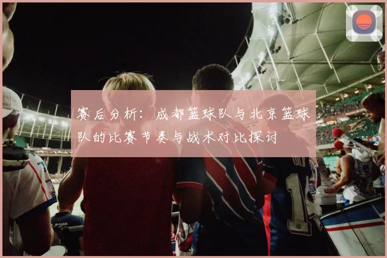 赛后分析：成都篮球队与北京篮球队的比赛节奏与战术对比探讨